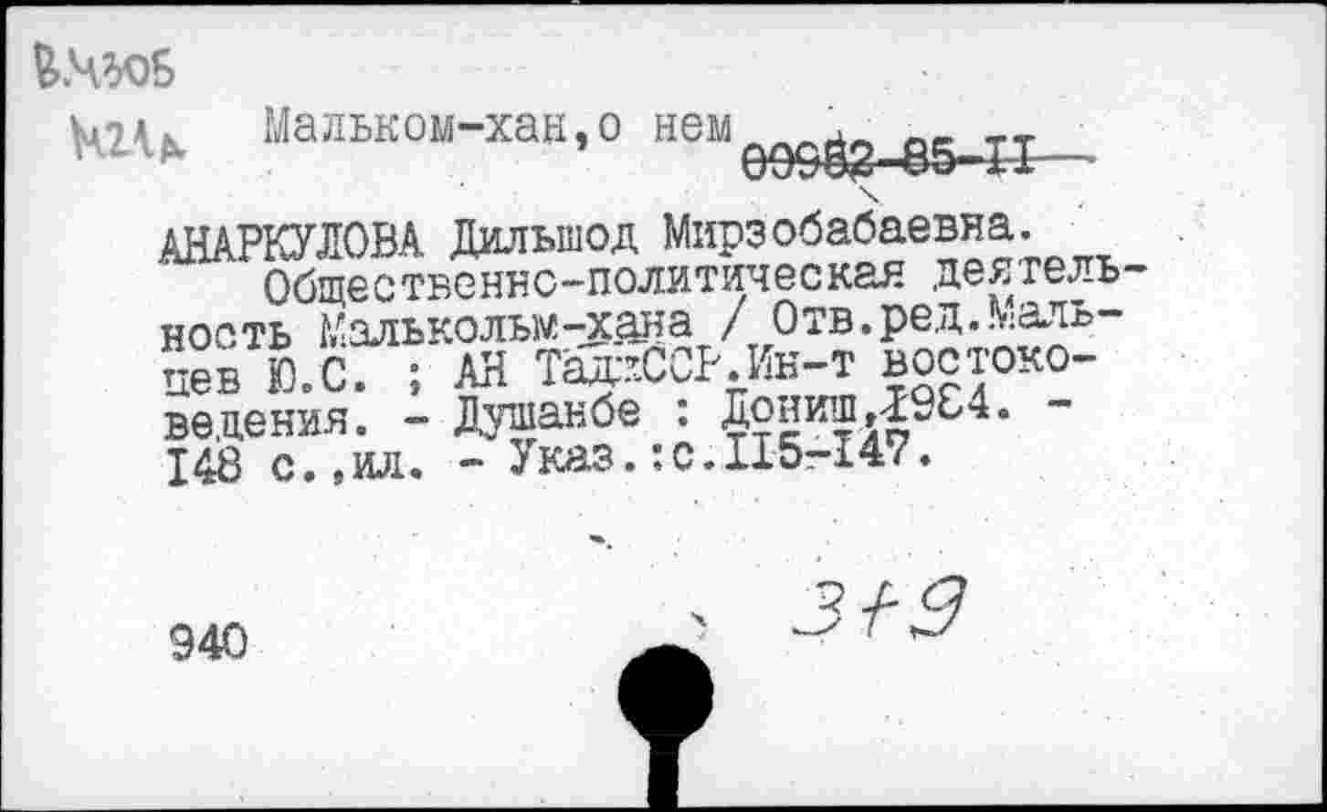 ﻿
Мальком-хан,о неня __ тт ’	09&ВЗ-85-11—
АНАРКУЛОВА Дилыпод Мирзобабаевна.
Общественно-политическая деятель ность Малькольм -хана / Отв. ред. Мальцев Ю.С. ; АН Тад:хССР.Ин-т востоковедения. - Душанбе : Дониш Д9С4. 148 с.,ил. - Указ.:с.115-147.
940
